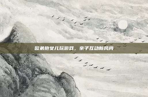 欧弟抱女儿玩游戏，亲子互动新风尚