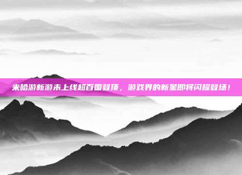米哈游新游未上线超百国登顶，游戏界的新星即将闪耀登场！