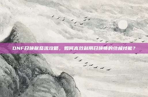 DNF召唤献祭流攻略,如何高效利用召唤师的终极技能?