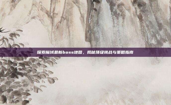 探索魔域最新boss地图，揭秘顶级挑战与策略指南