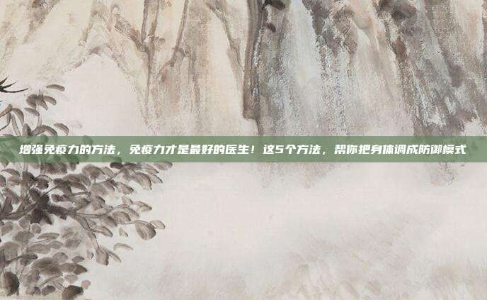 增强免疫力的方法，免疫力才是最好的医生！这5个方法，帮你把身体调成防御模式