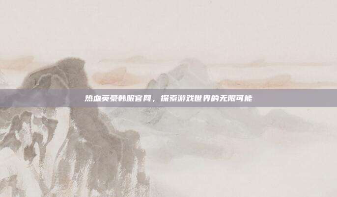 热血英豪韩服官网,探索游戏世界的无限可能
