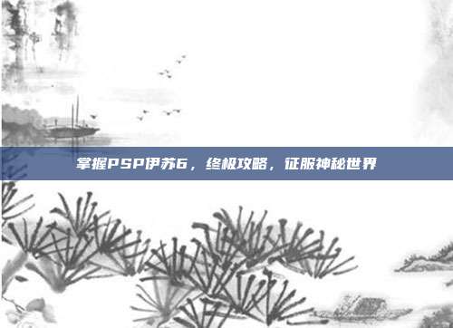 掌握PSP伊苏6，终极攻略，征服神秘世界