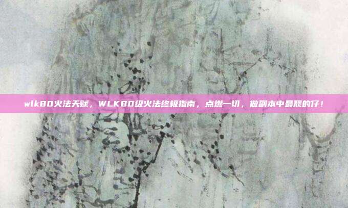 wlk80火法天赋，WLK80级火法终极指南，点燃一切，做副本中最靓的仔！