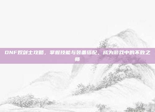 DNF奴剑士攻略,掌握技能与装备搭配,成为游戏中的不败之师