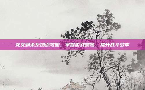 龙女刺杀系加点攻略,掌握游戏精髓,提升战斗效率
