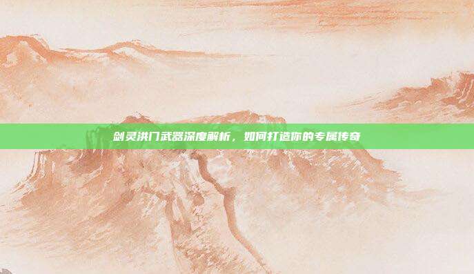 剑灵洪门武器深度解析，如何打造你的专属传奇