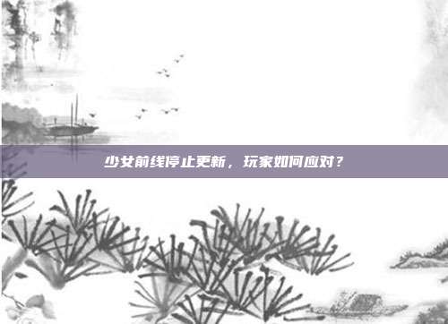少女前线停止更新,玩家如何应对?