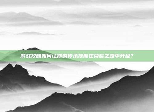 游戏攻略如何让你的传承技能在荣耀之路中升级?