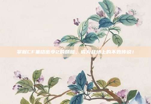 掌握CF集结密令2的精髓，成为战场上的不败传说！