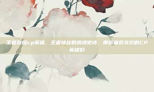 王者荣耀cp英雄，王者峡谷的浪漫史诗，那些宿命交织的CP英雄们