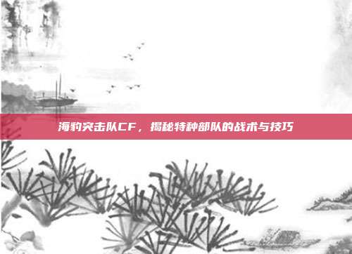 海豹突击队CF,揭秘特种部队的战术与技巧