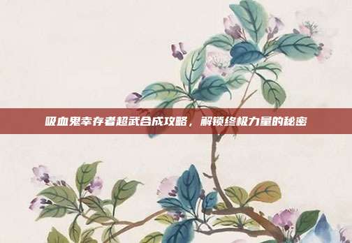 吸血鬼幸存者超武合成攻略，解锁终极力量的秘密