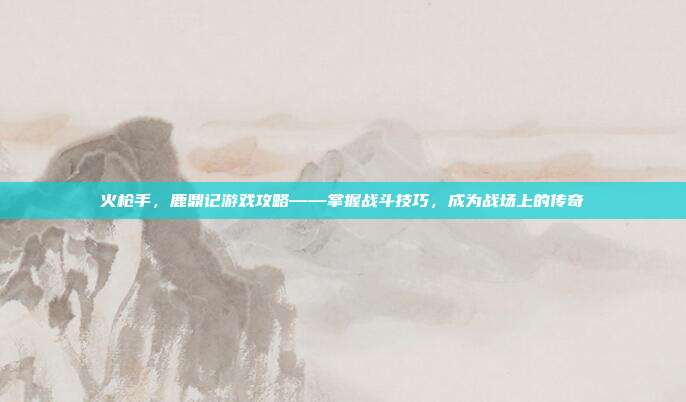 火枪手,鹿鼎记游戏攻略——掌握战斗技巧,成为战场上的传奇