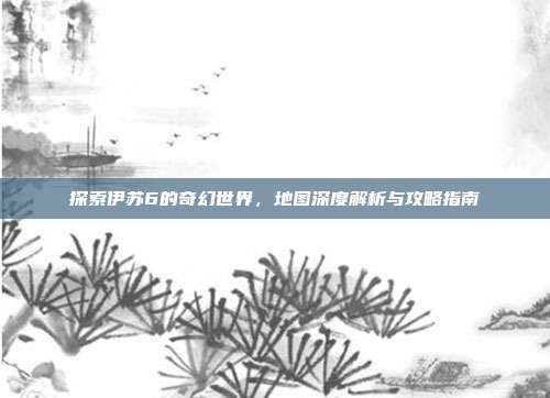 探索伊苏6的奇幻世界，地图深度解析与攻略指南