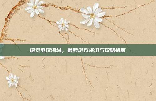 探索电玩海域,最新游戏资讯与攻略指南