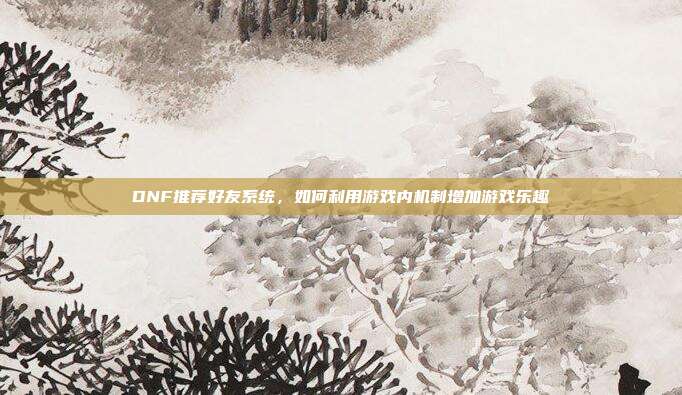 DNF推荐好友系统,如何利用游戏内机制增加游戏乐趣