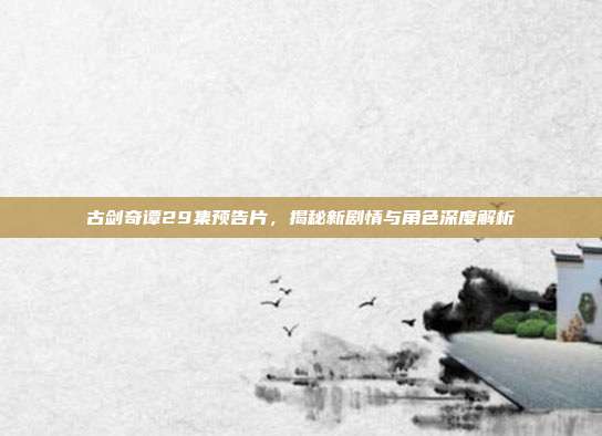 古剑奇谭29集预告片，揭秘新剧情与角色深度解析