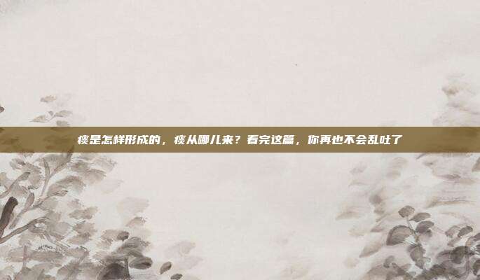 痰是怎样形成的，痰从哪儿来？看完这篇，你再也不会乱吐了