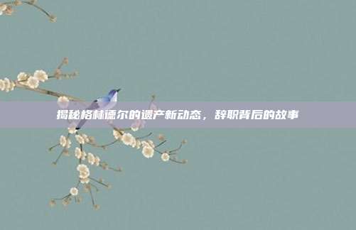 揭秘格林德尔的遗产新动态,辞职背后的故事