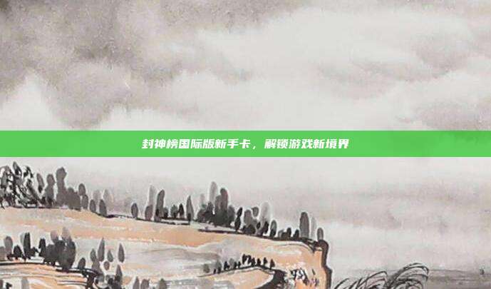 封神榜国际版新手卡,解锁游戏新境界
