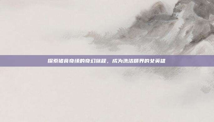 探索猪食奇缘的奇幻旅程,成为洗洁精界的女英雄