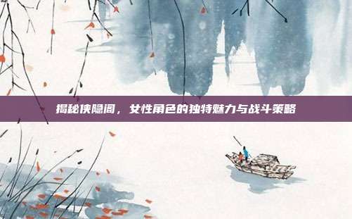 揭秘侠隐阁,女性角色的独特魅力与战斗策略