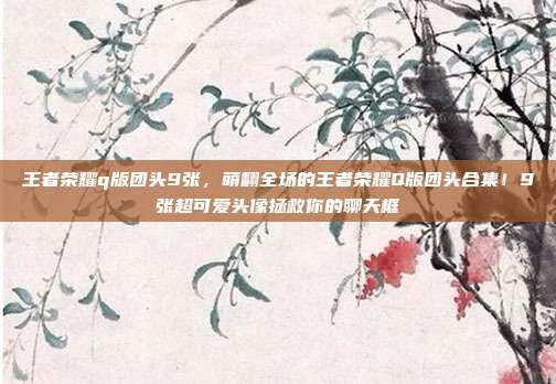 王者荣耀q版团头9张，萌翻全场的王者荣耀Q版团头合集！9张超可爱头像拯救你的聊天框