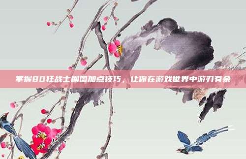 掌握80狂战士刷图加点技巧,让你在游戏世界中游刃有余