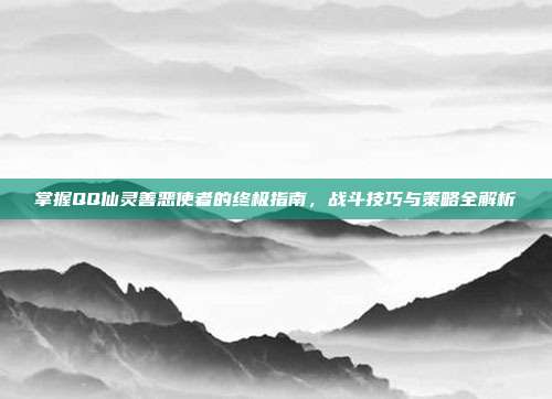 掌握QQ仙灵善恶使者的终极指南,战斗技巧与策略全解析