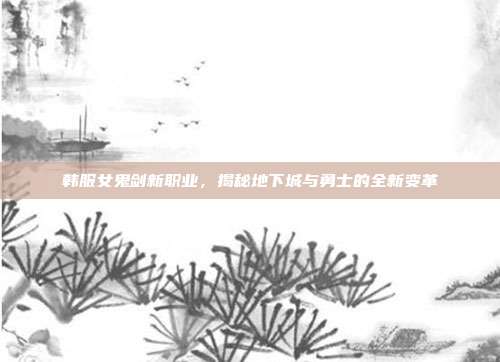 韩服女鬼剑新职业,揭秘地下城与勇士的全新变革
