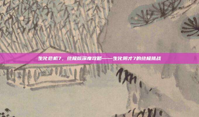生化危机7,终极版深度攻略——生化阴才7的终极挑战