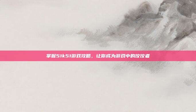 掌握51k51游戏攻略,让你成为游戏中的佼佼者