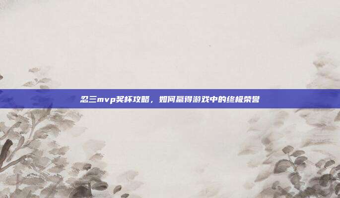 忍三mvp奖杯攻略,如何赢得游戏中的终极荣誉