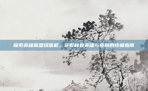 探索英雄联盟扭蛋机，获取稀有英雄与皮肤的终极指南