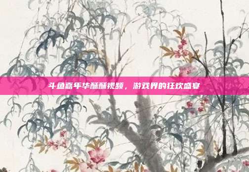 斗鱼嘉年华酥酥视频,游戏界的狂欢盛宴