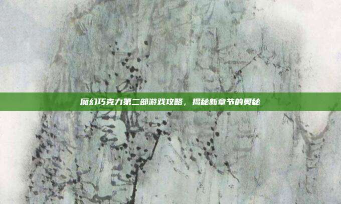 魔幻巧克力第二部游戏攻略,揭秘新章节的奥秘