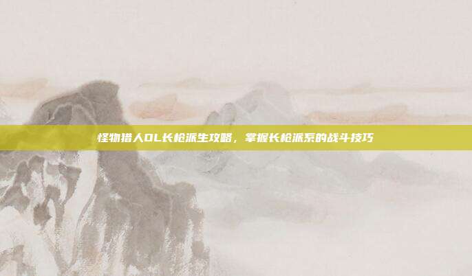 怪物猎人OL长枪派生攻略,掌握长枪派系的战斗技巧