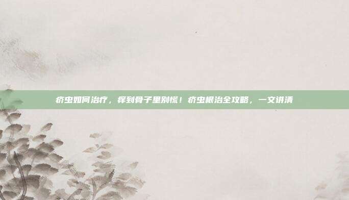 疥虫如何治疗，痒到骨子里别慌！疥虫根治全攻略，一文讲清