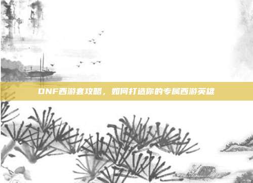 DNF西游套攻略,如何打造你的专属西游英雄