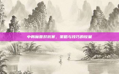 中韩魔兽对抗赛,策略与技巧的较量