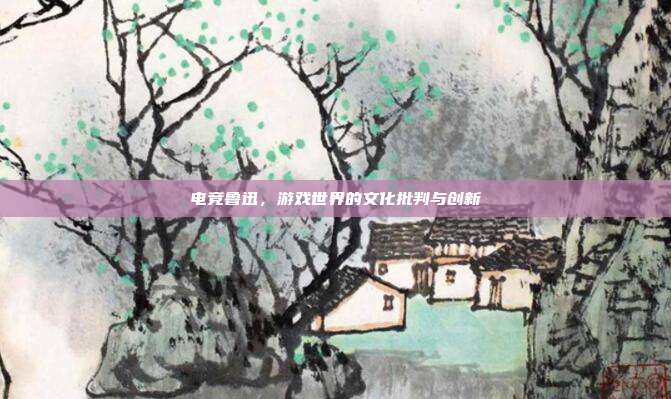 电竞鲁迅,游戏世界的文化批判与创新