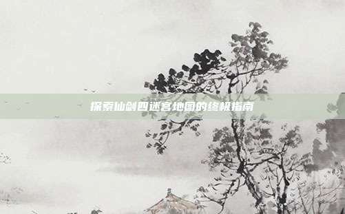 探索仙剑四迷宫地图的终极指南
