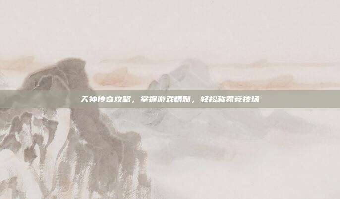 天神传奇攻略,掌握游戏精髓,轻松称霸竞技场