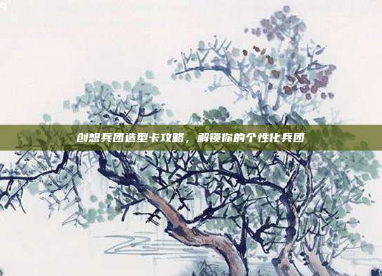 创想兵团造型卡攻略,解锁你的个性化兵团