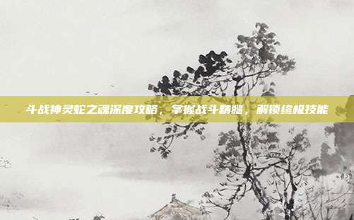 斗战神灵蛇之魂深度攻略,掌握战斗精髓,解锁终极技能