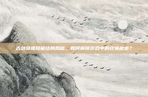 古剑奇谭隐藏结局揭秘,如何解锁游戏中的终极秘密?