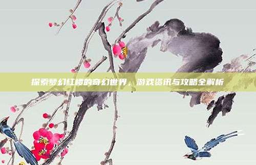 探索梦幻红楼的奇幻世界,游戏资讯与攻略全解析