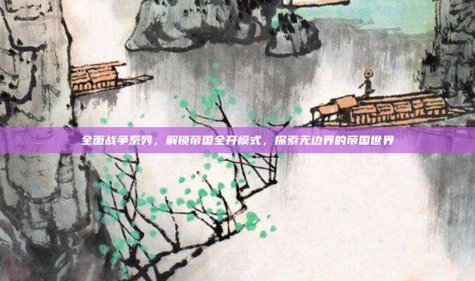 全面战争系列,解锁帝国全开模式,探索无边界的帝国世界