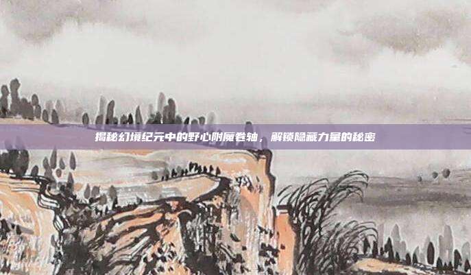 揭秘幻境纪元中的野心附魔卷轴,解锁隐藏力量的秘密